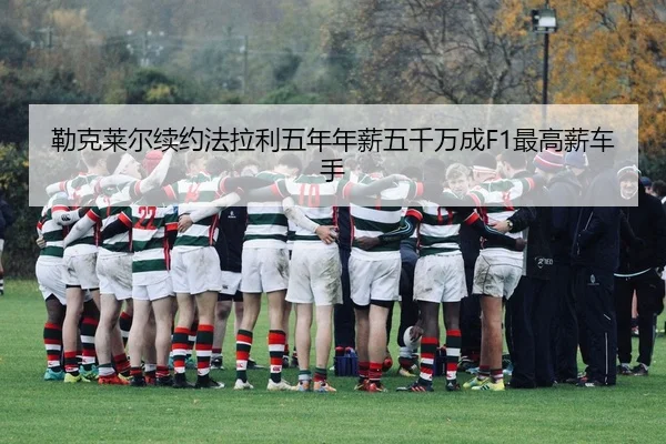 勒克莱尔续约法拉利五年年薪五千万成F1最高薪车手