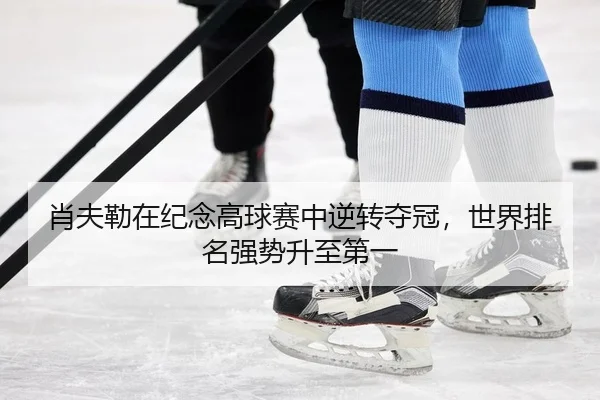 肖夫勒在纪念高球赛中逆转夺冠，世界排名强势升至第一